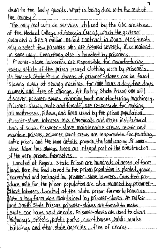 1 don o the.lauly quacds What s being done. it the testof Te.only eal sulside secvices ubilzed by the Gb are thuse . of the Medol College. d,&@mcfl,dmflyfim . auaeded o $15.4 onillion_0¢-bad Canteact in 2003, MCG deats. 00y aselect fews POsaNELS N wiha_ae deemed severelu ill o maiaed EJELq,a[UdLfiHhLod&mMLJ_Cm {nli motresses., Pllaws,and 80 used by the prisen population. Resote-Slave labucecs mix chemicals and makie astitutional ‘bard sosa. Pusocec=slave mainteqance crens tepairand mainkain_peisans, peisoner. paint crewss afe.fesponisikle foc painting eabe prisans and ¥he \asn details. provide._the laadscapiog Prissser=__ save. laoor has dlways ez a0 iotegul pork of the Construction. - of $he vety prisons themselves. . . - ! Located ok Regers. State Prison are hundreds of acres of farm . 1 land. Hece the food served Yo the.prison populadion is_ planted geaun, “acvested and packaged by prisaoee-slave. labotecs.. Caus that pro- duce. milk for the prison_populationare alsa manned by prisaner- ‘;:lavL labofecs. Located) ok 4he skdde prissn farmerly ksunas o__hug Tarm was. Maintained by prisotec-slaes. At Telfair . - {and Smidh Stae Prisons. prizanec-slaves are forced 4o make. L.state_car aas aod decals. Prisoner-slaves ae used o clean .. { Nghuags stieers, public parks, couck houses public works. "biildings and other stale aqencies ... free of chacue.